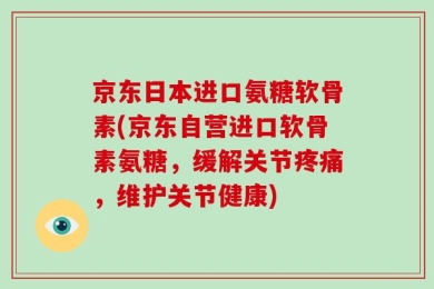 京东日本进口氨糖软骨素(京东自营进口软骨素氨糖，缓解关节疼痛，维护关节健康)