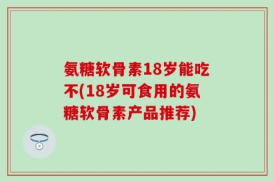 氨糖软骨素18岁能吃不(18岁可食用的氨糖软骨素产品推荐)