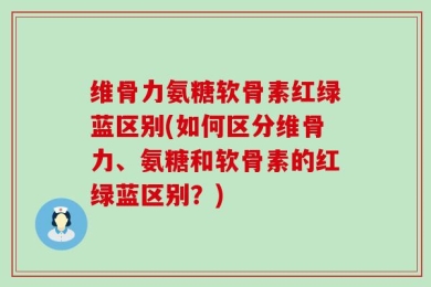维骨力氨糖软骨素红绿蓝区别(如何区分维骨力、氨糖和软骨素的红绿蓝区别？)