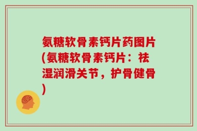 氨糖软骨素钙片药图片(氨糖软骨素钙片：祛湿润滑关节，护骨健骨)
