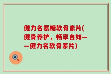 健力名氨糖软骨素片(健骨养护，畅享自如——健力名软骨素片)