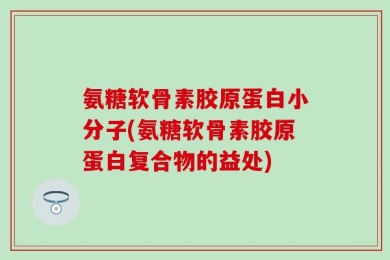 氨糖软骨素胶原蛋白小分子(氨糖软骨素胶原蛋白复合物的益处)
