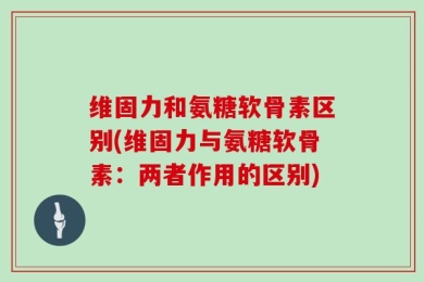 维固力和氨糖软骨素区别(维固力与氨糖软骨素：两者作用的区别)