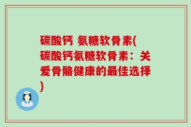 碳酸钙 氨糖软骨素(碳酸钙氨糖软骨素：关爱骨骼健康的最佳选择)