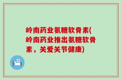 岭南药业氨糖软骨素(岭南药业推出氨糖软骨素，关爱关节健康)