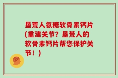 垦荒人氨糖软骨素钙片(重建关节？垦荒人的软骨素钙片帮您保护关节！)