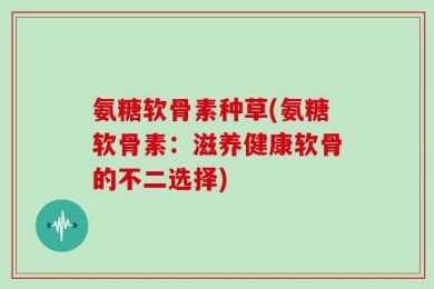 氨糖软骨素种草(氨糖软骨素：滋养健康软骨的不二选择)