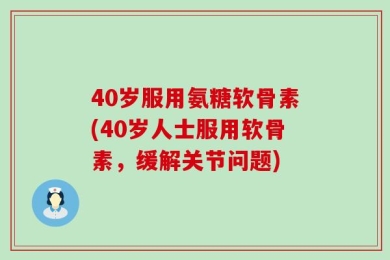 40岁服用氨糖软骨素(40岁人士服用软骨素，缓解关节问题)
