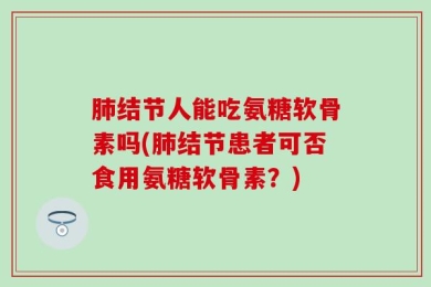 肺结节人能吃氨糖软骨素吗(肺结节患者可否食用氨糖软骨素？)