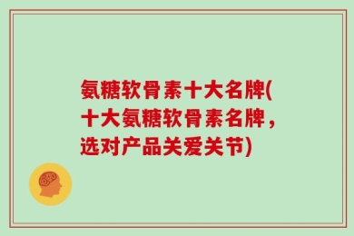 氨糖软骨素十大名牌(十大氨糖软骨素名牌，选对产品关爱关节)