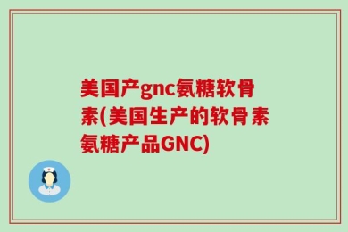 美国产gnc氨糖软骨素(美国生产的软骨素氨糖产品GNC)