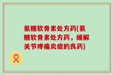 氨糖软骨素处方药(氨糖软骨素处方药，缓解关节疼痛炎症的良药)