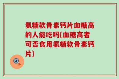 氨糖软骨素钙片血糖高的人能吃吗(血糖高者可否食用氨糖软骨素钙片)