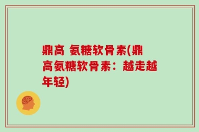 鼎高 氨糖软骨素(鼎高氨糖软骨素：越走越年轻)