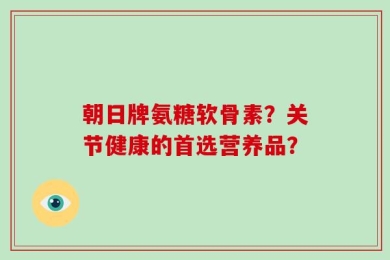 朝日牌氨糖软骨素？关节健康的首选营养品？