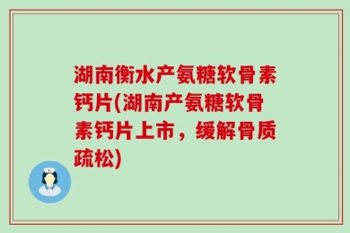 湖南衡水产氨糖软骨素钙片(湖南产氨糖软骨素钙片上市，缓解骨质疏松)
