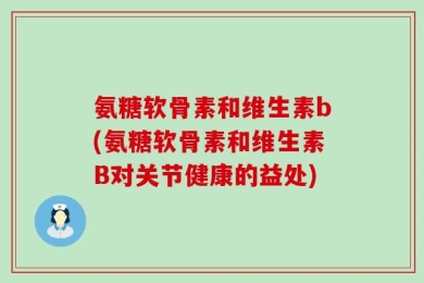 氨糖软骨素和维生素b(氨糖软骨素和维生素B对关节健康的益处)