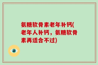 氨糖软骨素老年补钙(老年人补钙，氨糖软骨素再适合不过)