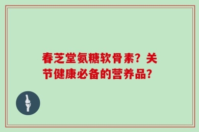 春芝堂氨糖软骨素？关节健康必备的营养品？