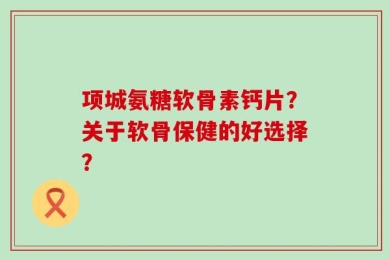 项城氨糖软骨素钙片？关于软骨保健的好选择？
