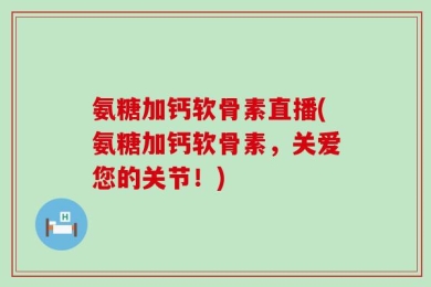 氨糖加钙软骨素直播(氨糖加钙软骨素，关爱您的关节！)