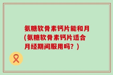 氨糖软骨素钙片能和月(氨糖软骨素钙片适合月经期间服用吗？)