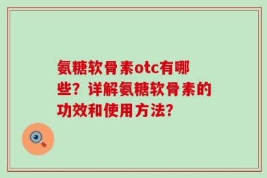 氨糖软骨素otc有哪些？详解氨糖软骨素的功效和使用方法？