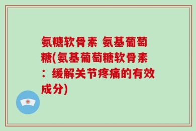 氨糖软骨素 氨基葡萄糖(氨基葡萄糖软骨素：缓解关节疼痛的有效成分)