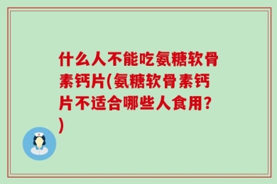 什么人不能吃氨糖软骨素钙片(氨糖软骨素钙片不适合哪些人食用？)