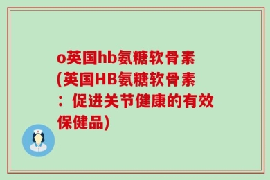 o英国hb氨糖软骨素(英国HB氨糖软骨素：促进关节健康的有效保健品)