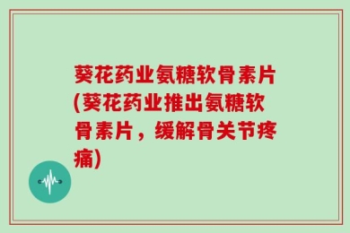 葵花药业氨糖软骨素片(葵花药业推出氨糖软骨素片，缓解骨关节疼痛)
