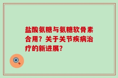 盐酸氨糖与氨糖软骨素合用？关于关节疾病治疗的新进展？