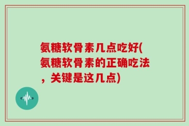 氨糖软骨素几点吃好(氨糖软骨素的正确吃法，关键是这几点)