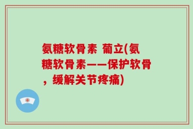 氨糖软骨素 葡立(氨糖软骨素——保护软骨，缓解关节疼痛)
