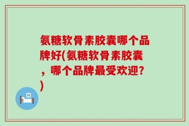 氨糖软骨素胶囊哪个品牌好(氨糖软骨素胶囊，哪个品牌最受欢迎？)