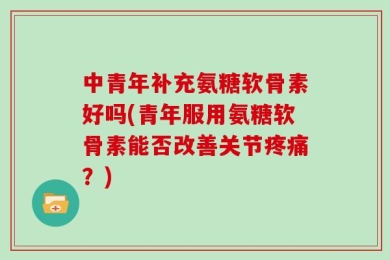 中青年补充氨糖软骨素好吗(青年服用氨糖软骨素能否改善关节疼痛？)
