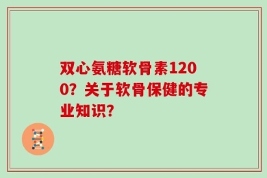 双心氨糖软骨素1200？关于软骨保健的专业知识？