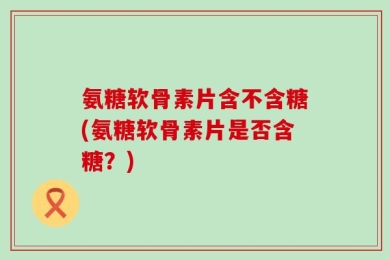 氨糖软骨素片含不含糖(氨糖软骨素片是否含糖？)