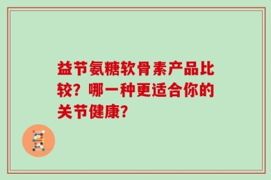 益节氨糖软骨素产品比较？哪一种更适合你的关节健康？