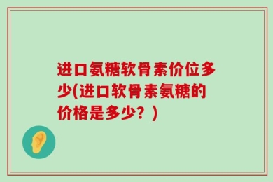 进口氨糖软骨素价位多少(进口软骨素氨糖的价格是多少？)