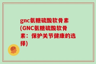 gnc氨糖硫酸软骨素(GNC氨糖硫酸软骨素：保护关节健康的选择)