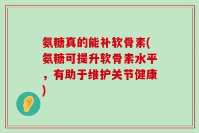 氨糖真的能补软骨素(氨糖可提升软骨素水平，有助于维护关节健康)