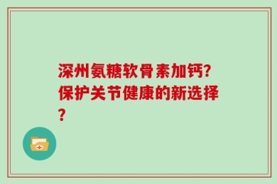 深州氨糖软骨素加钙？保护关节健康的新选择？