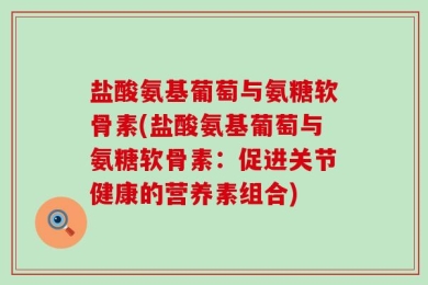 盐酸氨基葡萄与氨糖软骨素(盐酸氨基葡萄与氨糖软骨素：促进关节健康的营养素组合)