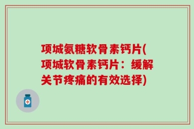项城氨糖软骨素钙片(项城软骨素钙片：缓解关节疼痛的有效选择)
