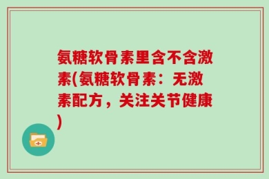 氨糖软骨素里含不含激素(氨糖软骨素：无激素配方，关注关节健康)