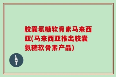 胶囊氨糖软骨素马来西亚(马来西亚推出胶囊氨糖软骨素产品)