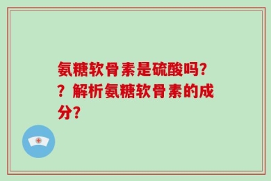 氨糖软骨素是硫酸吗？？解析氨糖软骨素的成分？