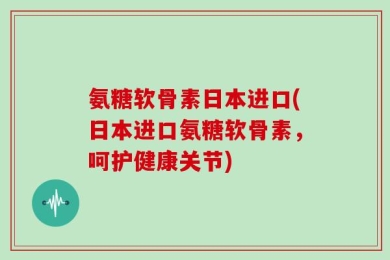 氨糖软骨素日本进口(日本进口氨糖软骨素，呵护健康关节)