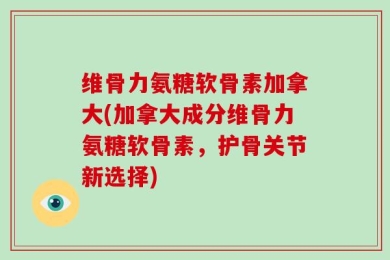 维骨力氨糖软骨素加拿大(加拿大成分维骨力氨糖软骨素，护骨关节新选择)